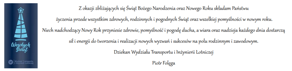 Z okazji zbliżających się Świąt Bożego Narodzenia oraz Nowego Roku składam Państwu  życzenia przede wszystkim zdrowych, rodzinnych i pogodnych Świąt oraz wszelkiej pomyślności w nowym roku. Niech nadchodzący Nowy Rok przyniesie zdrowie, pomyślność i pogodę ducha, a wiara oraz nadzieja każdego dnia dostarczą sił i energii do tworzenia i realizacji nowych wyzwań i sukcesów na polu rodzinnym i zawodowym. Dziekan Wydziału Transportu i Inżynierii Lotniczej Piotr Folęga