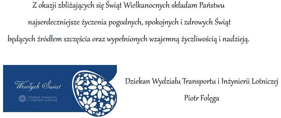 Z okazji zbliżających się świąt wielkanocnych składam Państwu najserdeczniejsze życzenia pogodnych, spokojnych i zdrowych świąt będących źródłem szczęścia oraz wypełnionych wzajemną życzliwością i nadzieją – dziekan Wydziału Transportu i Inżynierii Lotniczej Piotr Folęga